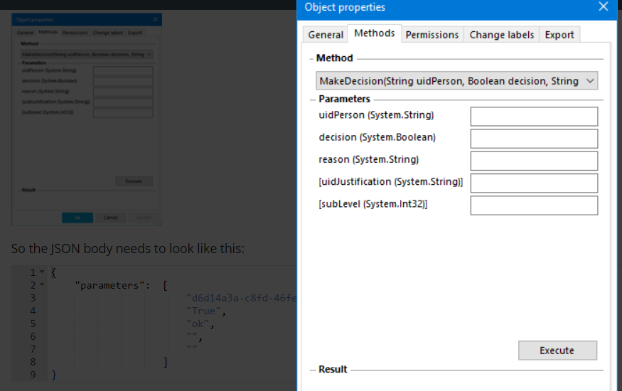 So the JSON body needs to look like this: "parameters" Object properties General Methods Permissions Change labels Export - Method MakeDecision(String uidPerson, Boolean decision, String v — Parameters uidPerson (System. String) decision (System. Boolean) reason (System. String) (uidJustification (System.String)l (sublevel (System. Int32)l Execute 